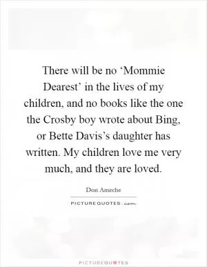There will be no ‘Mommie Dearest’ in the lives of my children, and no books like the one the Crosby boy wrote about Bing, or Bette Davis’s daughter has written. My children love me very much, and they are loved Picture Quote #1