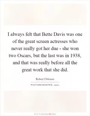 I always felt that Bette Davis was one of the great screen actresses who never really got her due - she won two Oscars, but the last was in 1938, and that was really before all the great work that she did Picture Quote #1