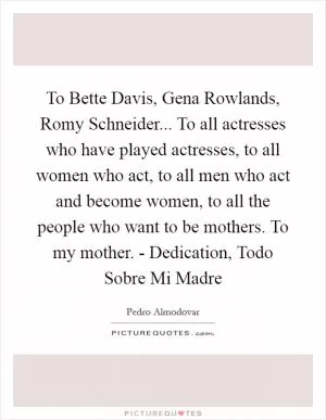 To Bette Davis, Gena Rowlands, Romy Schneider... To all actresses who have played actresses, to all women who act, to all men who act and become women, to all the people who want to be mothers. To my mother. - Dedication, Todo Sobre Mi Madre Picture Quote #1