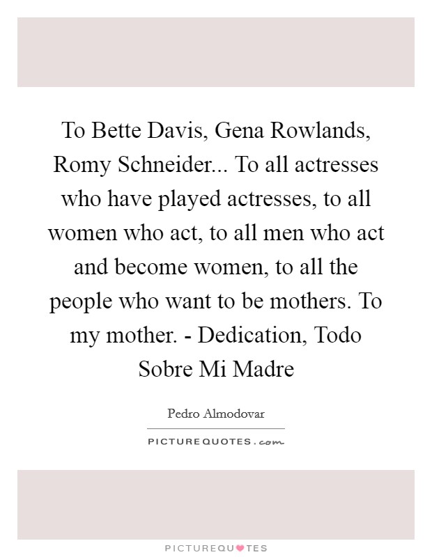 To Bette Davis, Gena Rowlands, Romy Schneider... To all actresses who have played actresses, to all women who act, to all men who act and become women, to all the people who want to be mothers. To my mother. - Dedication, Todo Sobre Mi Madre Picture Quote #1