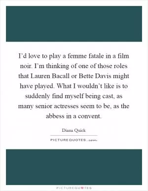 I’d love to play a femme fatale in a film noir. I’m thinking of one of those roles that Lauren Bacall or Bette Davis might have played. What I wouldn’t like is to suddenly find myself being cast, as many senior actresses seem to be, as the abbess in a convent Picture Quote #1