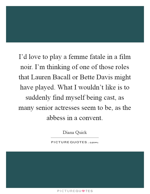 I'd love to play a femme fatale in a film noir. I'm thinking of one of those roles that Lauren Bacall or Bette Davis might have played. What I wouldn't like is to suddenly find myself being cast, as many senior actresses seem to be, as the abbess in a convent. Picture Quote #1