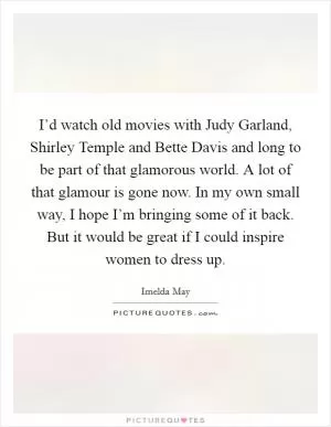 I’d watch old movies with Judy Garland, Shirley Temple and Bette Davis and long to be part of that glamorous world. A lot of that glamour is gone now. In my own small way, I hope I’m bringing some of it back. But it would be great if I could inspire women to dress up Picture Quote #1