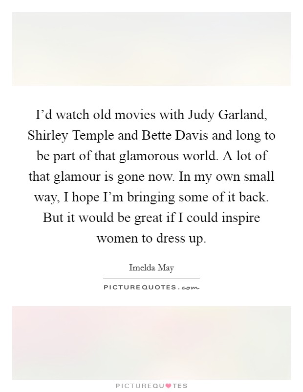 I'd watch old movies with Judy Garland, Shirley Temple and Bette Davis and long to be part of that glamorous world. A lot of that glamour is gone now. In my own small way, I hope I'm bringing some of it back. But it would be great if I could inspire women to dress up. Picture Quote #1