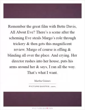 Remember the great film with Bette Davis, All About Eve? There’s a scene after the scheming Eve steals Margo’s role through trickery and then gets this magnificent review. Margo of course is effing and blinding all over the place. And crying. Her director rushes into her house, puts his arms around her and says, I ran all the way. That’s what I want Picture Quote #1