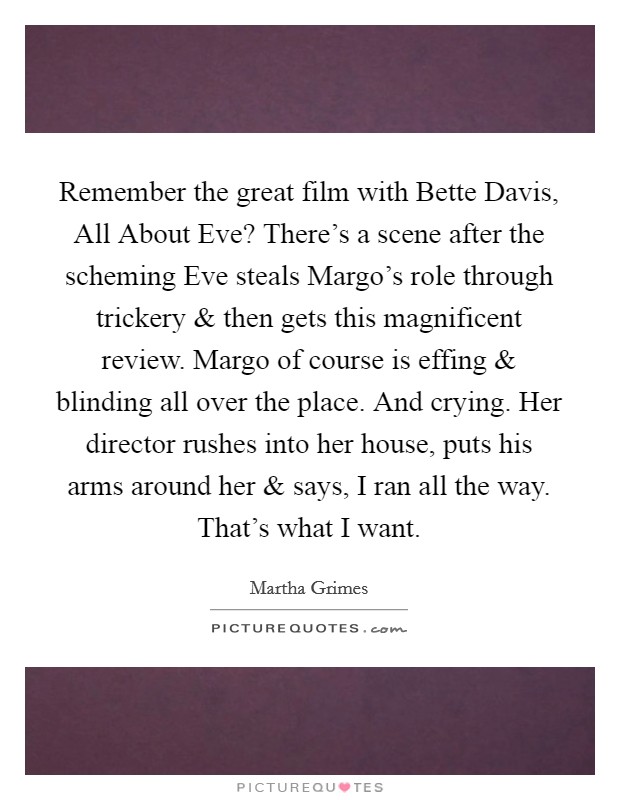 Remember the great film with Bette Davis, All About Eve? There's a scene after the scheming Eve steals Margo's role through trickery and then gets this magnificent review. Margo of course is effing and blinding all over the place. And crying. Her director rushes into her house, puts his arms around her and says, I ran all the way. That's what I want. Picture Quote #1