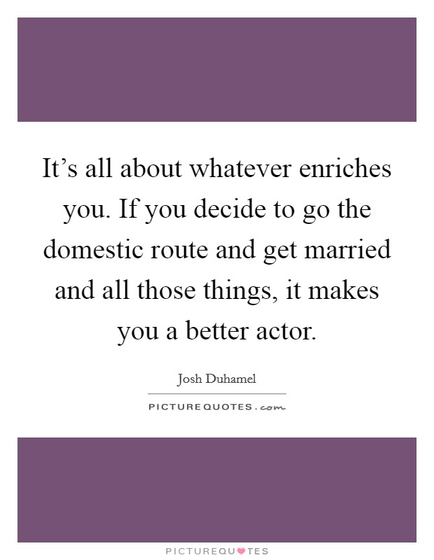 It's all about whatever enriches you. If you decide to go the domestic route and get married and all those things, it makes you a better actor. Picture Quote #1