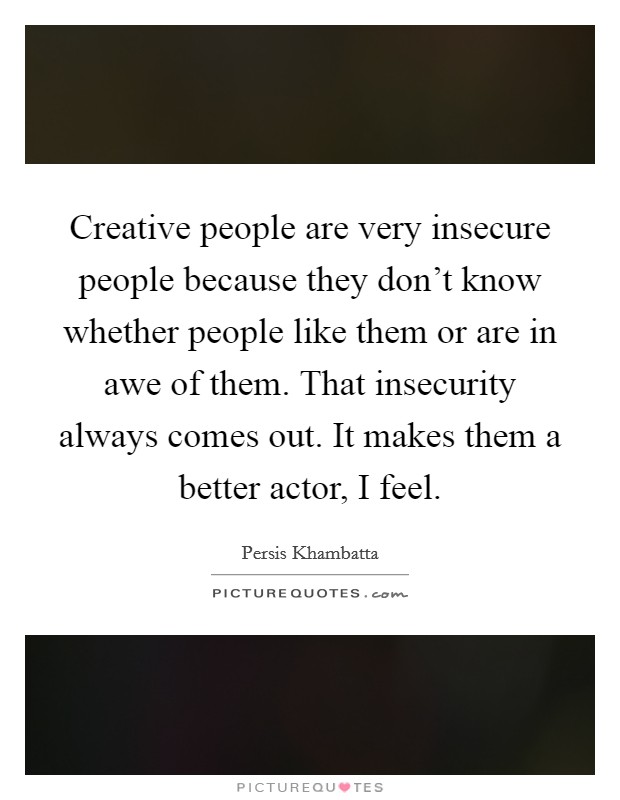 Creative people are very insecure people because they don't know whether people like them or are in awe of them. That insecurity always comes out. It makes them a better actor, I feel. Picture Quote #1