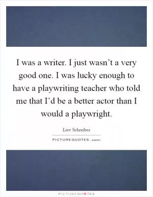 I was a writer. I just wasn’t a very good one. I was lucky enough to have a playwriting teacher who told me that I’d be a better actor than I would a playwright Picture Quote #1