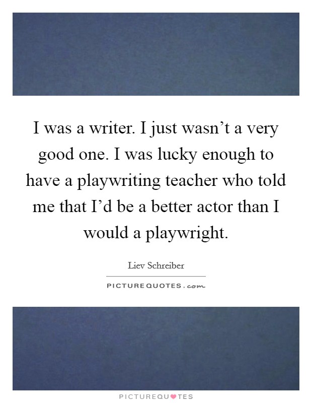 I was a writer. I just wasn't a very good one. I was lucky enough to have a playwriting teacher who told me that I'd be a better actor than I would a playwright. Picture Quote #1