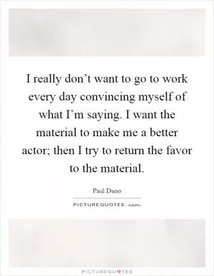 I really don’t want to go to work every day convincing myself of what I’m saying. I want the material to make me a better actor; then I try to return the favor to the material Picture Quote #1