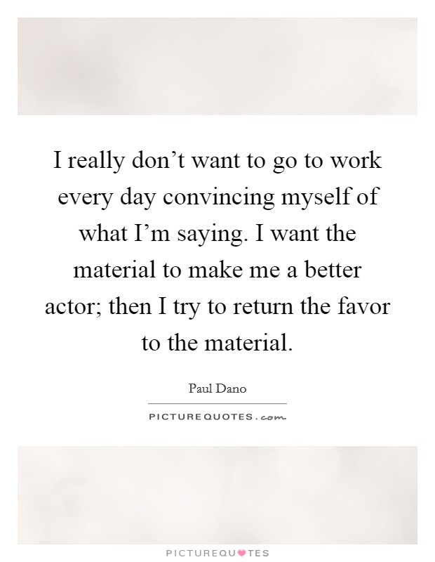 I really don't want to go to work every day convincing myself of what I'm saying. I want the material to make me a better actor; then I try to return the favor to the material. Picture Quote #1