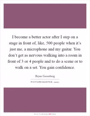 I become a better actor after I step on a stage in front of, like, 500 people when it’s just me, a microphone and my guitar. You don’t get as nervous walking into a room in front of 3 or 4 people and to do a scene or to walk on a set. You gain confidence Picture Quote #1