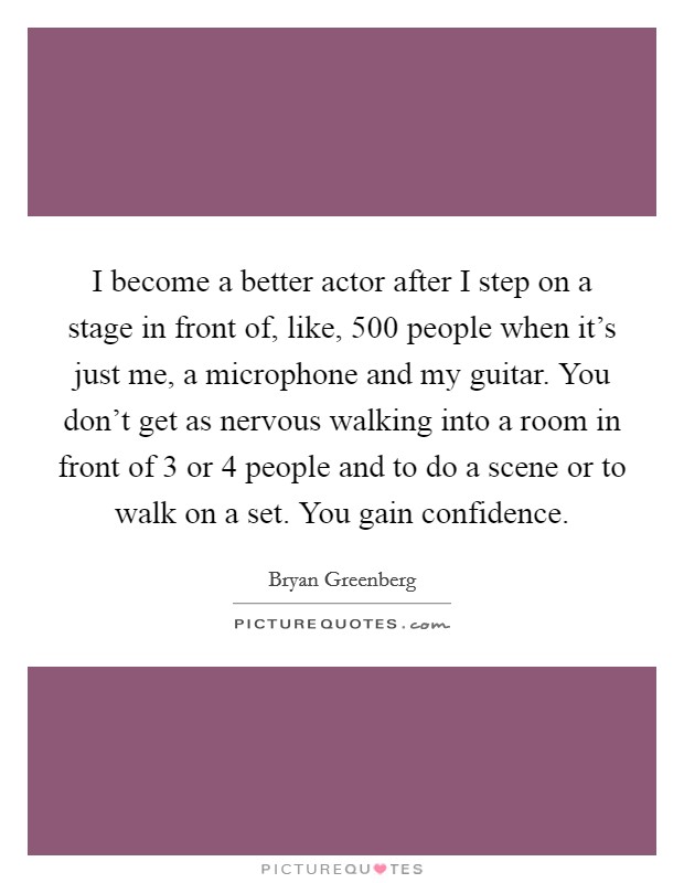 I become a better actor after I step on a stage in front of, like, 500 people when it's just me, a microphone and my guitar. You don't get as nervous walking into a room in front of 3 or 4 people and to do a scene or to walk on a set. You gain confidence. Picture Quote #1