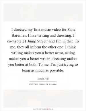 I directed my first music video for Sara Bareilles. I like writing and directing. I co-wrote  21 Jump Street’ and I’m in that. To me, they all inform the other one. I think writing makes you a better actor, acting makes you a better writer, directing makes you better at both. To me, I’m just trying to learn as much as possible Picture Quote #1