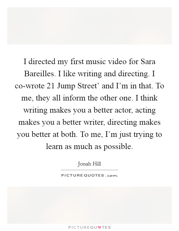 I directed my first music video for Sara Bareilles. I like writing and directing. I co-wrote  21 Jump Street' and I'm in that. To me, they all inform the other one. I think writing makes you a better actor, acting makes you a better writer, directing makes you better at both. To me, I'm just trying to learn as much as possible. Picture Quote #1