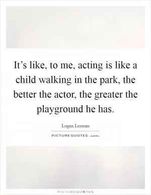 It’s like, to me, acting is like a child walking in the park, the better the actor, the greater the playground he has Picture Quote #1
