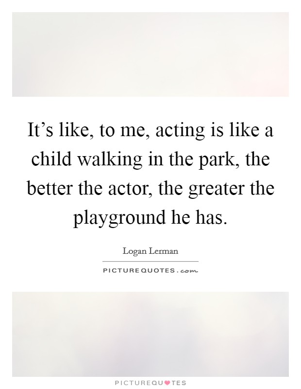 It's like, to me, acting is like a child walking in the park, the better the actor, the greater the playground he has. Picture Quote #1