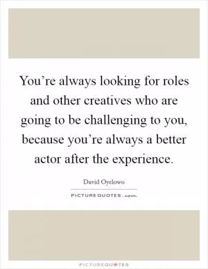 You’re always looking for roles and other creatives who are going to be challenging to you, because you’re always a better actor after the experience Picture Quote #1