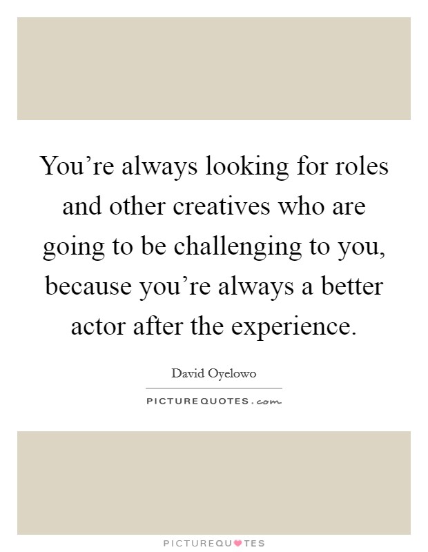 You're always looking for roles and other creatives who are going to be challenging to you, because you're always a better actor after the experience. Picture Quote #1