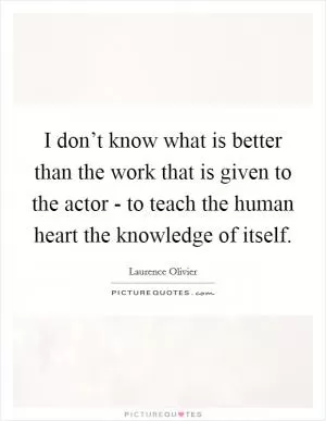 I don’t know what is better than the work that is given to the actor - to teach the human heart the knowledge of itself Picture Quote #1