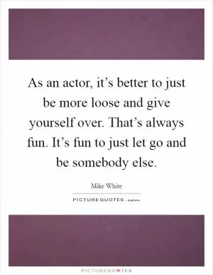As an actor, it’s better to just be more loose and give yourself over. That’s always fun. It’s fun to just let go and be somebody else Picture Quote #1