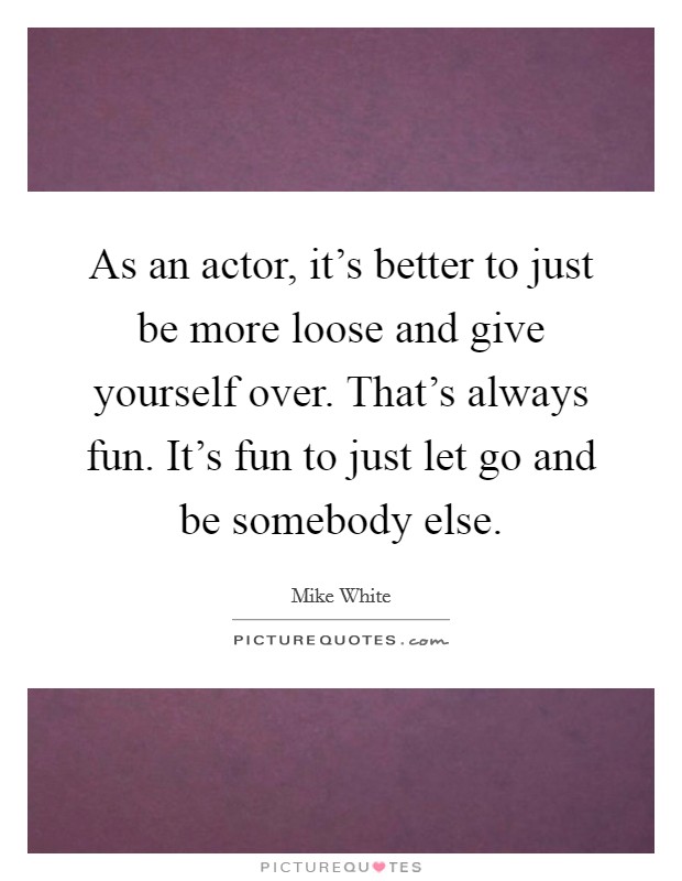 As an actor, it's better to just be more loose and give yourself over. That's always fun. It's fun to just let go and be somebody else. Picture Quote #1