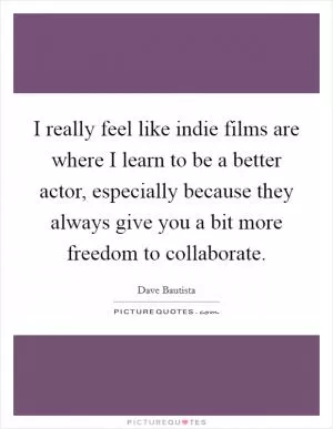 I really feel like indie films are where I learn to be a better actor, especially because they always give you a bit more freedom to collaborate Picture Quote #1