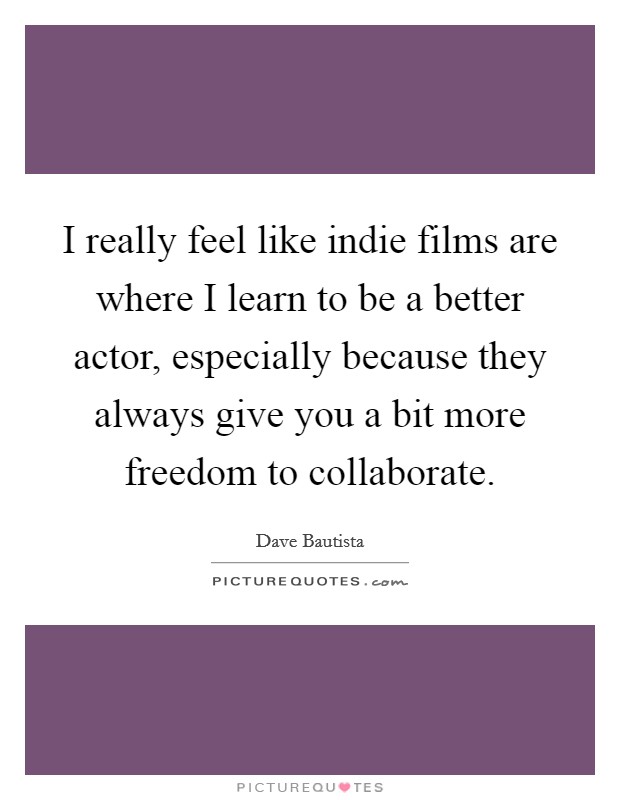 I really feel like indie films are where I learn to be a better actor, especially because they always give you a bit more freedom to collaborate. Picture Quote #1