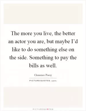 The more you live, the better an actor you are, but maybe I’d like to do something else on the side. Something to pay the bills as well Picture Quote #1