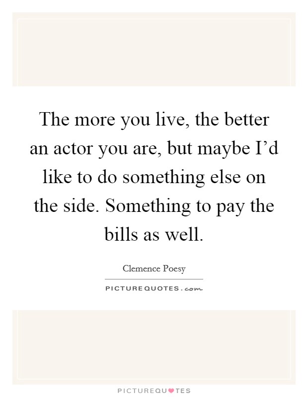 The more you live, the better an actor you are, but maybe I'd like to do something else on the side. Something to pay the bills as well. Picture Quote #1