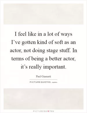 I feel like in a lot of ways I’ve gotten kind of soft as an actor, not doing stage stuff. In terms of being a better actor, it’s really important Picture Quote #1