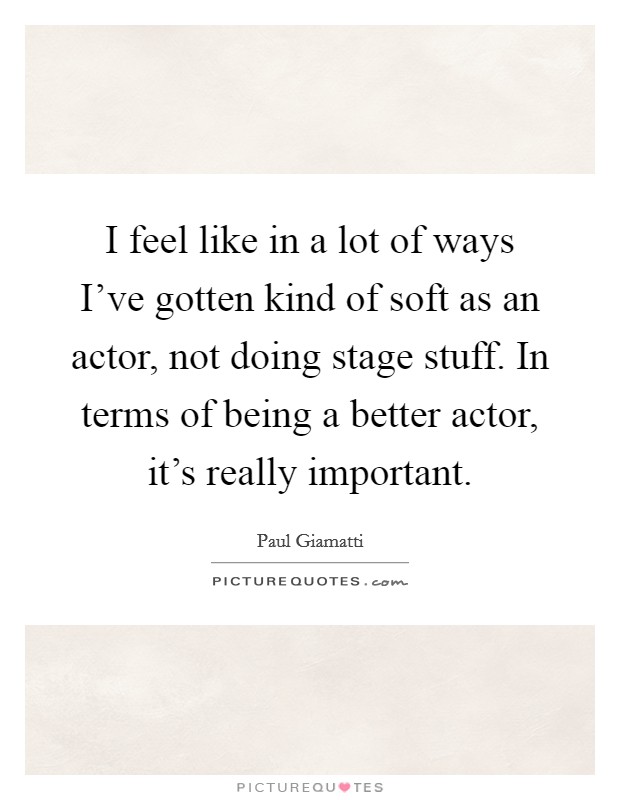 I feel like in a lot of ways I've gotten kind of soft as an actor, not doing stage stuff. In terms of being a better actor, it's really important. Picture Quote #1