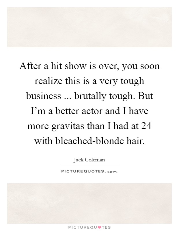 After a hit show is over, you soon realize this is a very tough business ... brutally tough. But I'm a better actor and I have more gravitas than I had at 24 with bleached-blonde hair. Picture Quote #1