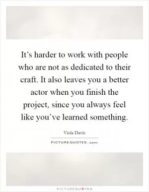 It’s harder to work with people who are not as dedicated to their craft. It also leaves you a better actor when you finish the project, since you always feel like you’ve learned something Picture Quote #1