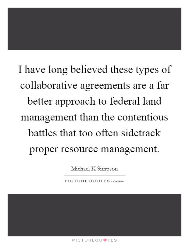 I have long believed these types of collaborative agreements are a far better approach to federal land management than the contentious battles that too often sidetrack proper resource management. Picture Quote #1