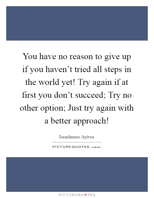 You have no reason to give up if you haven't tried all steps in the world yet! Try again if at first you don't succeed; Try no other option; Just try again with a better approach! Picture Quote #1