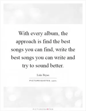 With every album, the approach is find the best songs you can find, write the best songs you can write and try to sound better Picture Quote #1