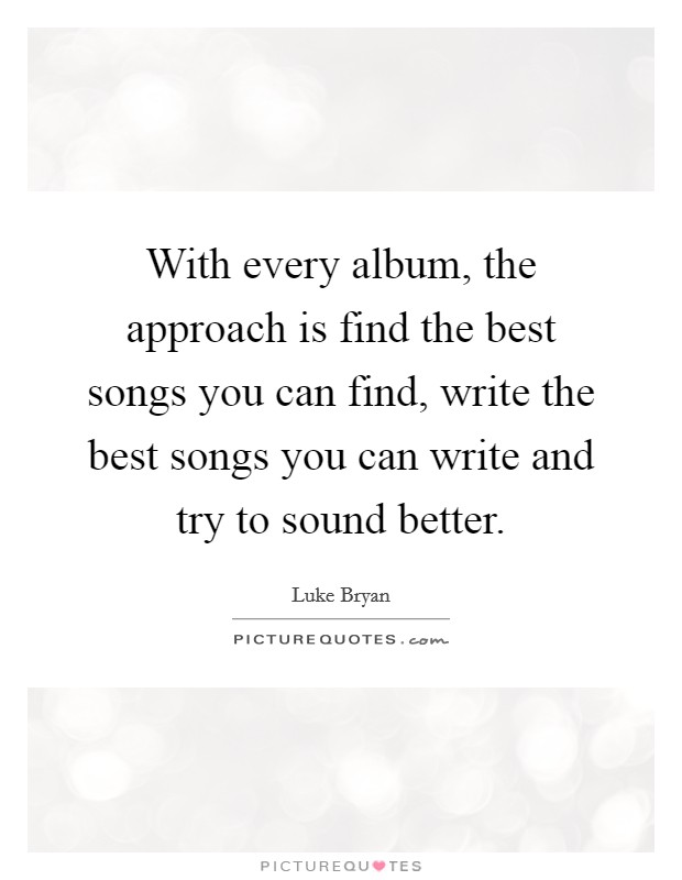 With every album, the approach is find the best songs you can find, write the best songs you can write and try to sound better. Picture Quote #1