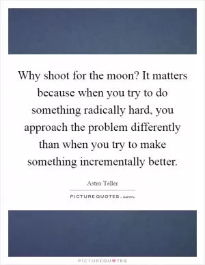 Why shoot for the moon? It matters because when you try to do something radically hard, you approach the problem differently than when you try to make something incrementally better Picture Quote #1