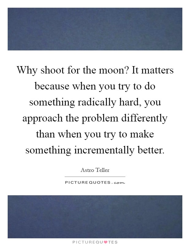 Why shoot for the moon? It matters because when you try to do something radically hard, you approach the problem differently than when you try to make something incrementally better. Picture Quote #1