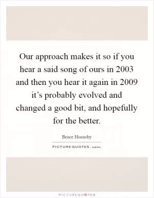 Our approach makes it so if you hear a said song of ours in 2003 and then you hear it again in 2009 it’s probably evolved and changed a good bit, and hopefully for the better Picture Quote #1