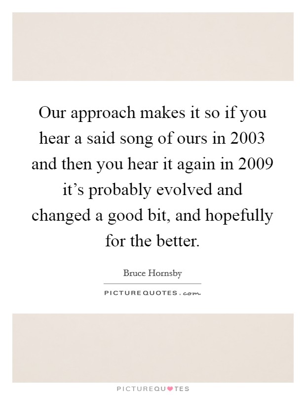 Our approach makes it so if you hear a said song of ours in 2003 and then you hear it again in 2009 it's probably evolved and changed a good bit, and hopefully for the better. Picture Quote #1