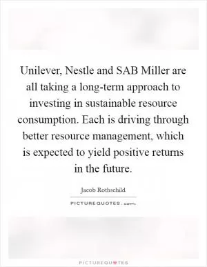 Unilever, Nestle and SAB Miller are all taking a long-term approach to investing in sustainable resource consumption. Each is driving through better resource management, which is expected to yield positive returns in the future Picture Quote #1