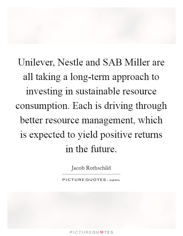 Unilever, Nestle and SAB Miller are all taking a long-term approach to investing in sustainable resource consumption. Each is driving through better resource management, which is expected to yield positive returns in the future. Picture Quote #1