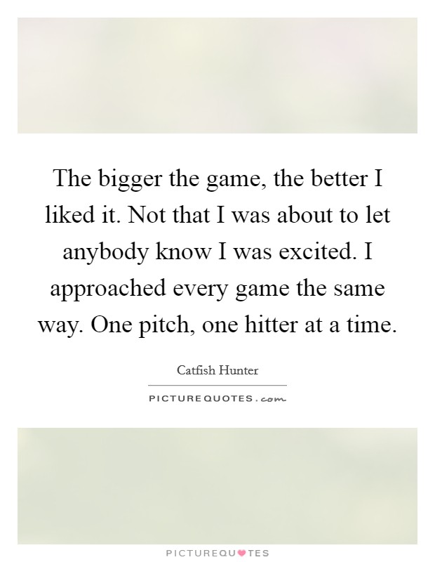 The bigger the game, the better I liked it. Not that I was about to let anybody know I was excited. I approached every game the same way. One pitch, one hitter at a time. Picture Quote #1