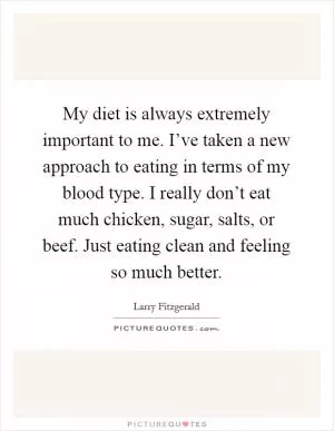 My diet is always extremely important to me. I’ve taken a new approach to eating in terms of my blood type. I really don’t eat much chicken, sugar, salts, or beef. Just eating clean and feeling so much better Picture Quote #1
