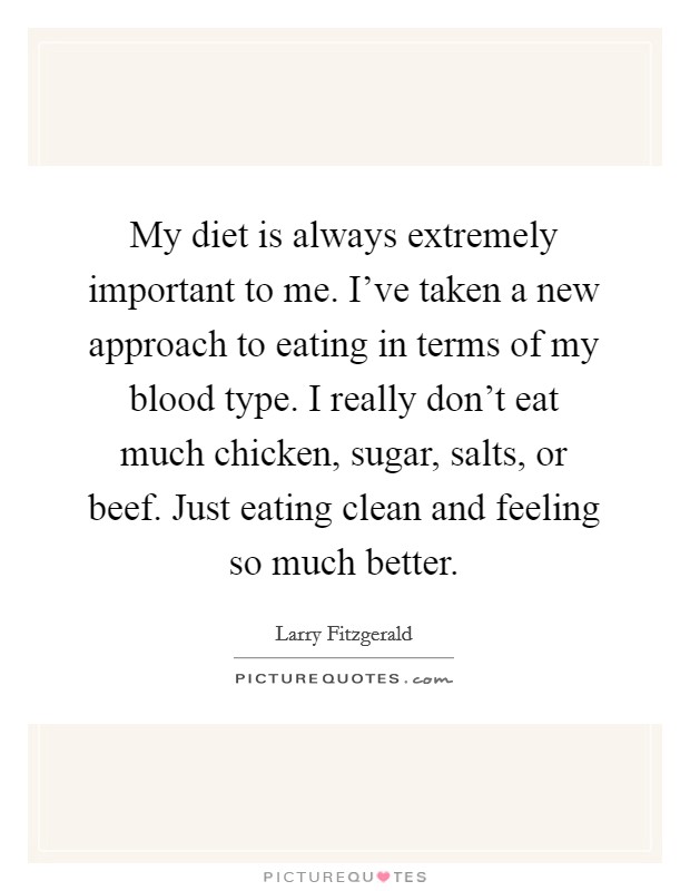 My diet is always extremely important to me. I've taken a new approach to eating in terms of my blood type. I really don't eat much chicken, sugar, salts, or beef. Just eating clean and feeling so much better. Picture Quote #1