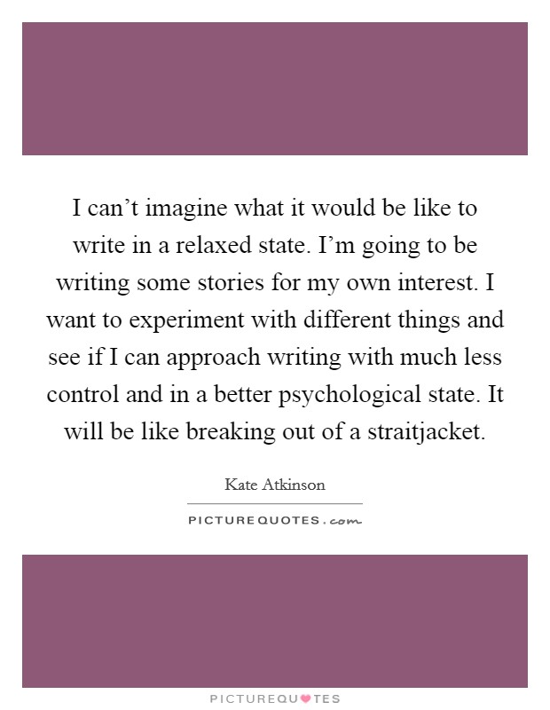 I can't imagine what it would be like to write in a relaxed state. I'm going to be writing some stories for my own interest. I want to experiment with different things and see if I can approach writing with much less control and in a better psychological state. It will be like breaking out of a straitjacket. Picture Quote #1