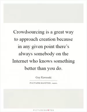 Crowdsourcing is a great way to approach creation because in any given point there’s always somebody on the Internet who knows something better than you do Picture Quote #1